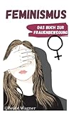 Feminismus - Das Buch zur Frauenbewegung: Emanzipation der Frau in Deutschland und der Welt aus Sicht einer Feministin